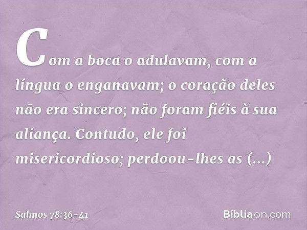 Com a boca o adulavam,
com a língua o enganavam; o coração deles não era sincero;
não foram fiéis à sua aliança. Contudo, ele foi misericordioso;
perdoou-lhes a