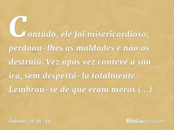 Contudo, ele foi misericordioso;
perdoou-lhes as maldades
e não os destruiu.
Vez após vez conteve a sua ira,
sem despertá-la totalmente. Lembrou-se de que eram 