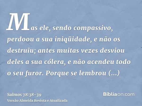 Mas ele, sendo compassivo, perdoou a sua iniqüidade, e não os destruiu; antes muitas vezes desviou deles a sua cólera, e não acendeu todo o seu furor.Porque se 