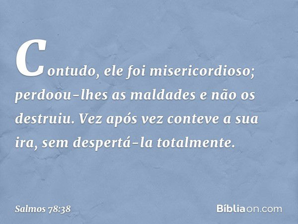 Contudo, ele foi misericordioso;
perdoou-lhes as maldades
e não os destruiu.
Vez após vez conteve a sua ira,
sem despertá-la totalmente. -- Salmo 78:38