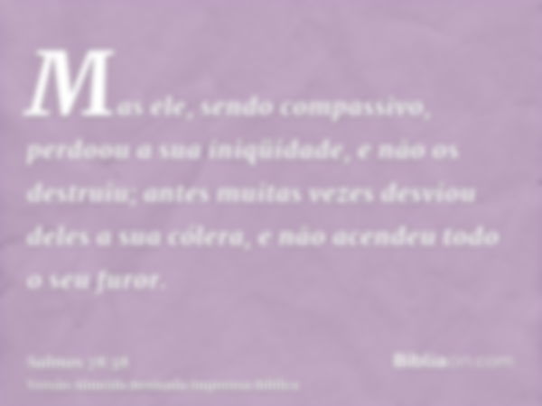 Mas ele, sendo compassivo, perdoou a sua iniqüidade, e não os destruiu; antes muitas vezes desviou deles a sua cólera, e não acendeu todo o seu furor.