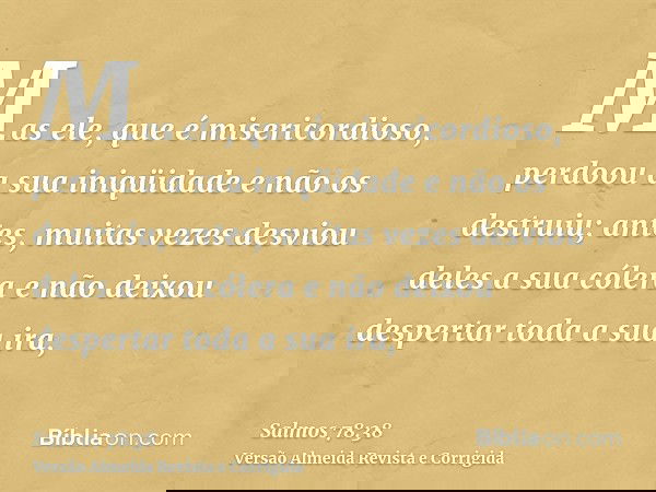 Mas ele, que é misericordioso, perdoou a sua iniqüidade e não os destruiu; antes, muitas vezes desviou deles a sua cólera e não deixou despertar toda a sua ira,
