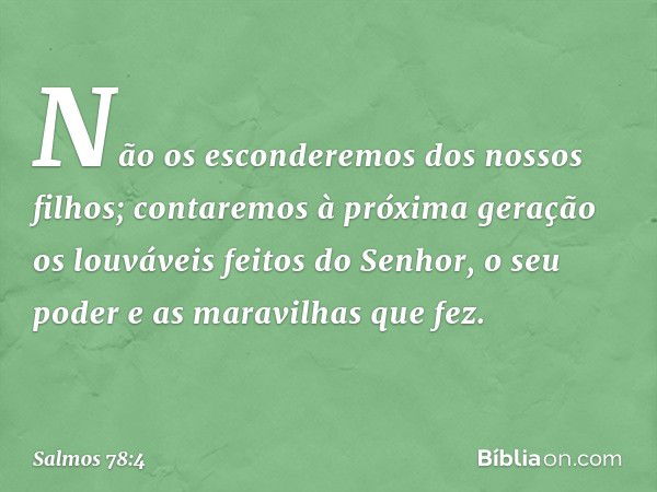 Não os esconderemos dos nossos filhos;
contaremos à próxima geração
os louváveis feitos do Senhor,
o seu poder e as maravilhas que fez. -- Salmo 78:4