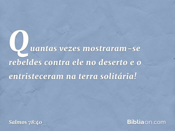 Quantas vezes mostraram-se rebeldes
contra ele no deserto
e o entristeceram na terra solitária! -- Salmo 78:40