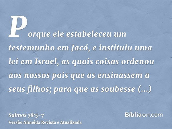 Porque ele estabeleceu um testemunho em Jacó, e instituiu uma lei em Israel, as quais coisas ordenou aos nossos pais que as ensinassem a seus filhos;para que as