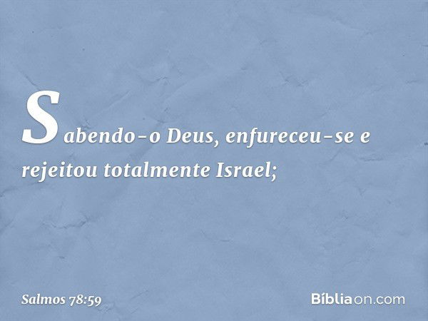 Sabendo-o Deus, enfureceu-se
e rejeitou totalmente Israel; -- Salmo 78:59