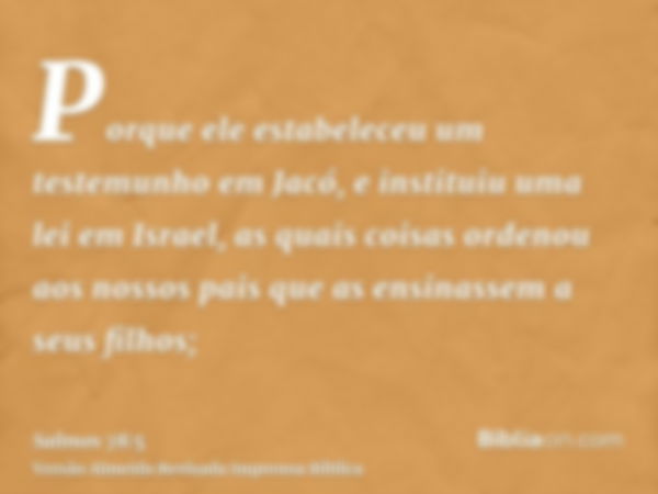 Porque ele estabeleceu um testemunho em Jacó, e instituiu uma lei em Israel, as quais coisas ordenou aos nossos pais que as ensinassem a seus filhos;