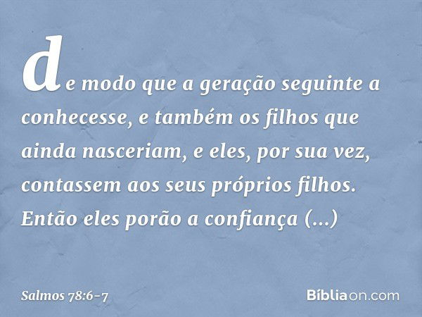 de modo que a geração seguinte a conhecesse,
e também os filhos que ainda nasceriam,
e eles, por sua vez,
contassem aos seus próprios filhos. Então eles porão a