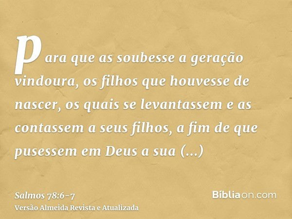 para que as soubesse a geração vindoura, os filhos que houvesse de nascer, os quais se levantassem e as contassem a seus filhos,a fim de que pusessem em Deus a 