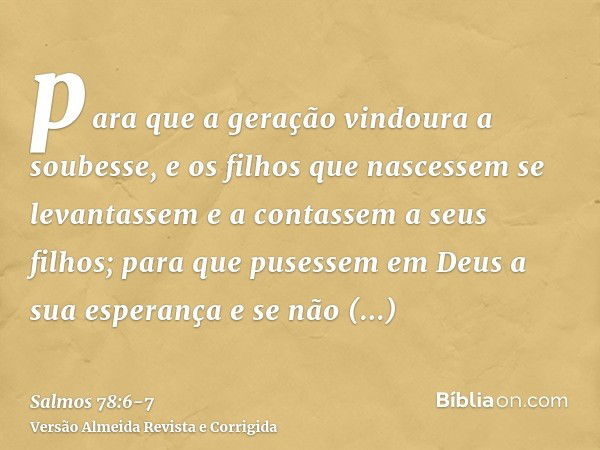 para que a geração vindoura a soubesse, e os filhos que nascessem se levantassem e a contassem a seus filhos;para que pusessem em Deus a sua esperança e se não 