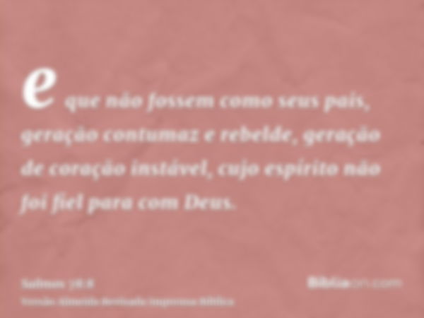 e que não fossem como seus pais, geração contumaz e rebelde, geração de coração instável, cujo espírito não foi fiel para com Deus.