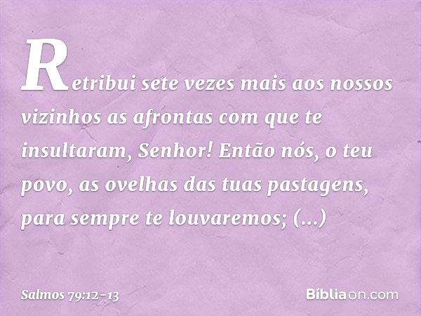 Retribui sete vezes mais aos nossos vizinhos
as afrontas com que te insultaram, Senhor! Então nós, o teu povo,
as ovelhas das tuas pastagens,
para sempre te lou