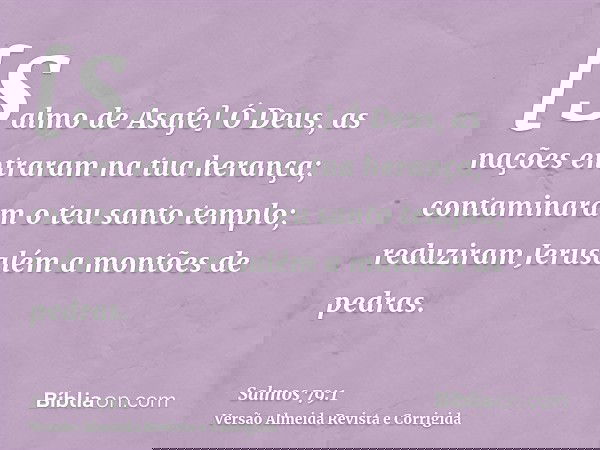 [Salmo de Asafe] Ó Deus, as nações entraram na tua herança; contaminaram o teu santo templo; reduziram Jerusalém a montões de pedras.