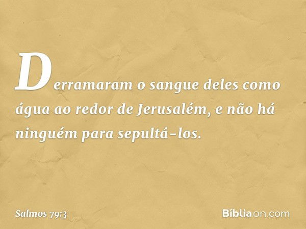 Derramaram o sangue deles como água
ao redor de Jerusalém,
e não há ninguém para sepultá-los. -- Salmo 79:3