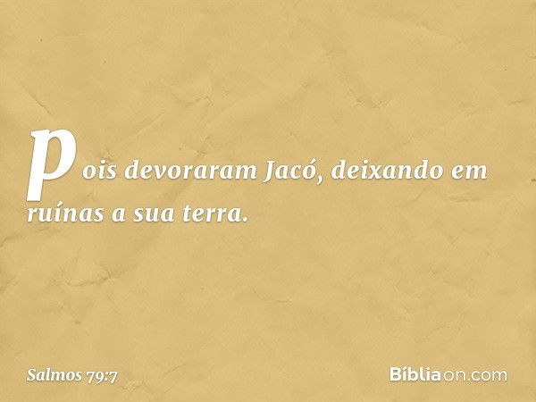 pois devoraram Jacó,
deixando em ruínas a sua terra. -- Salmo 79:7