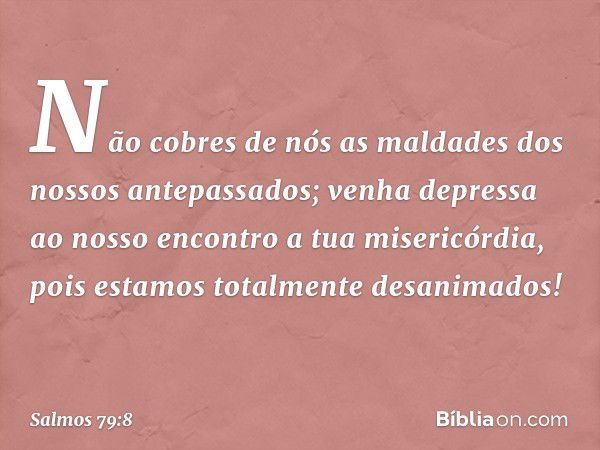 Não cobres de nós
as maldades dos nossos antepassados;
venha depressa ao nosso encontro
a tua misericórdia,
pois estamos totalmente desanimados! -- Salmo 79:8