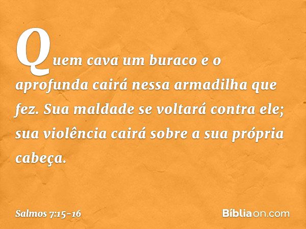 Quem cava um buraco e o aprofunda
cairá nessa armadilha que fez. Sua maldade se voltará contra ele;
sua violência cairá sobre a sua própria cabeça. -- Salmo 7:1