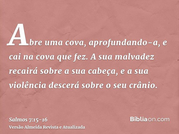 Abre uma cova, aprofundando-a, e cai na cova que fez.A sua malvadez recairá sobre a sua cabeça, e a sua violência descerá sobre o seu crânio.