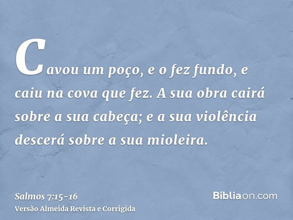 Cavou um poço, e o fez fundo, e caiu na cova que fez.A sua obra cairá sobre a sua cabeça; e a sua violência descerá sobre a sua mioleira.