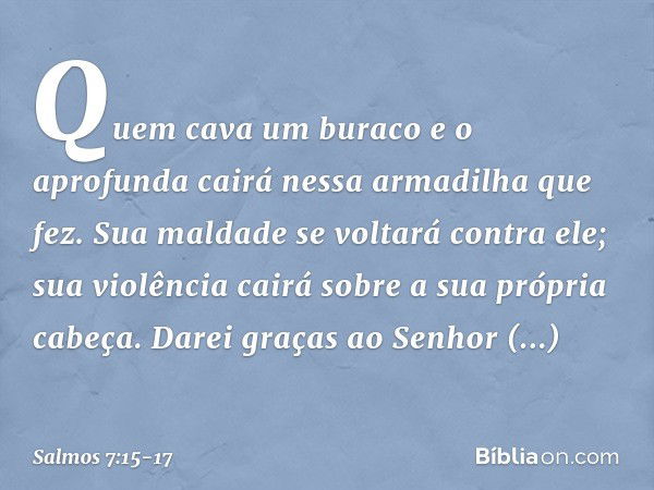 Quem cava um buraco e o aprofunda
cairá nessa armadilha que fez. Sua maldade se voltará contra ele;
sua violência cairá sobre a sua própria cabeça. Darei graças