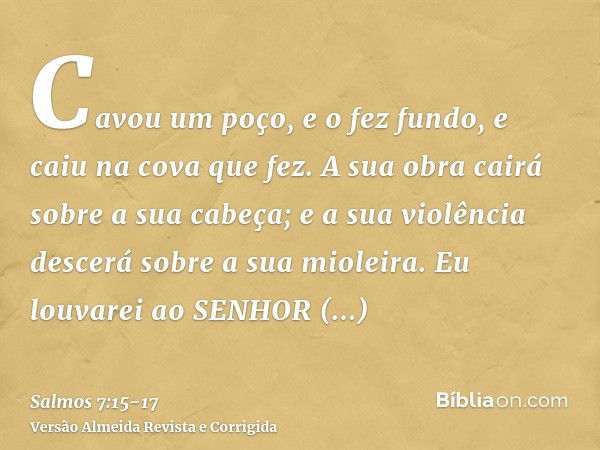 Cavou um poço, e o fez fundo, e caiu na cova que fez.A sua obra cairá sobre a sua cabeça; e a sua violência descerá sobre a sua mioleira.Eu louvarei ao SENHOR s