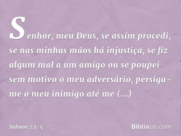 Senhor, meu Deus, se assim procedi,
se nas minhas mãos há injustiça, se fiz algum mal a um amigo
ou se poupei sem motivo o meu adversário, persiga-me o meu inim