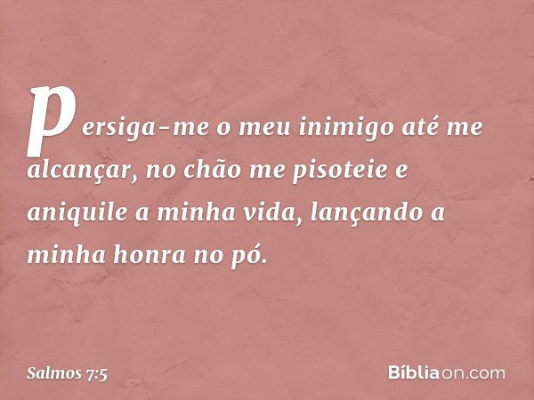 persiga-me o meu inimigo até me alcançar,
no chão me pisoteie e aniquile a minha vida,
lançando a minha honra no pó. -- Salmo 7:5