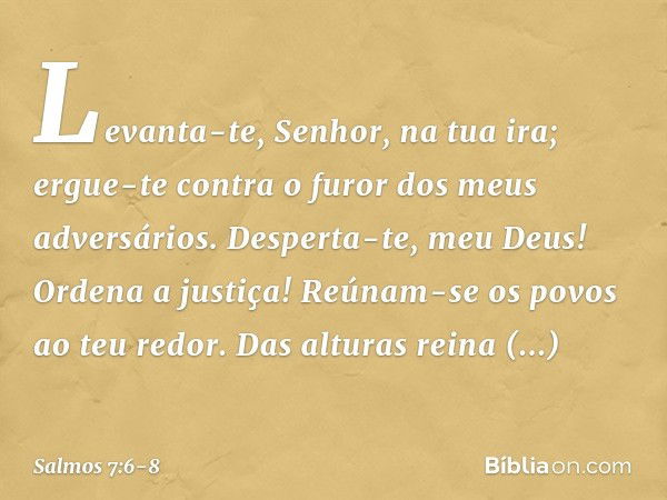 Levanta-te, Senhor, na tua ira;
ergue-te contra o furor dos meus adversários.
Desperta-te, meu Deus! Ordena a justiça! Reúnam-se os povos ao teu redor.
Das altu