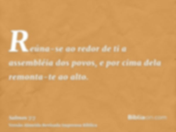 Reúna-se ao redor de ti a assembléia dos povos, e por cima dela remonta-te ao alto.