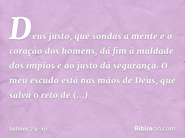 Deus justo,
que sondas a mente e o coração dos homens,
dá fim à maldade dos ímpios
e ao justo dá segurança. O meu escudo está nas mãos de Deus,
que salva o reto