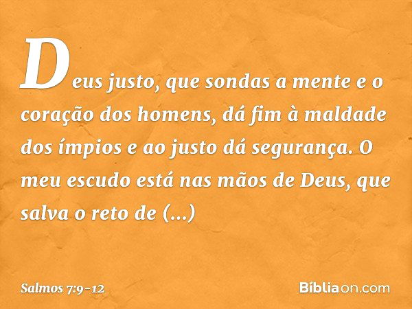 Deus justo,
que sondas a mente e o coração dos homens,
dá fim à maldade dos ímpios
e ao justo dá segurança. O meu escudo está nas mãos de Deus,
que salva o reto