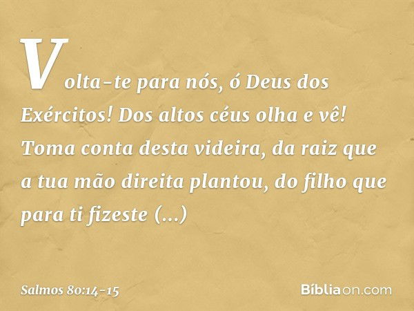 Volta-te para nós, ó Deus dos Exércitos!
Dos altos céus olha e vê!
Toma conta desta videira, da raiz que a tua mão direita plantou,
do filho que para ti fizeste