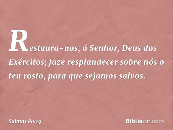 Restaura-nos, ó Senhor, Deus dos Exércitos;
faze resplandecer sobre nós o teu rosto,
para que sejamos salvos. -- Salmo 80:19