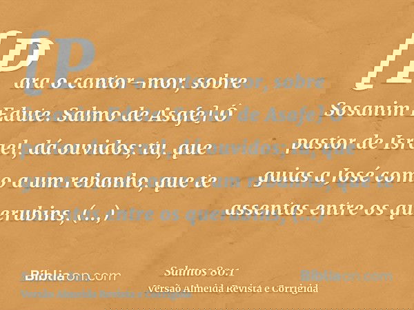 [Para o cantor-mor, sobre Sosanim Edute. Salmo de Asafe] Ó pastor de Israel, dá ouvidos; tu, que guias a José como a um rebanho, que te assentas entre os querub