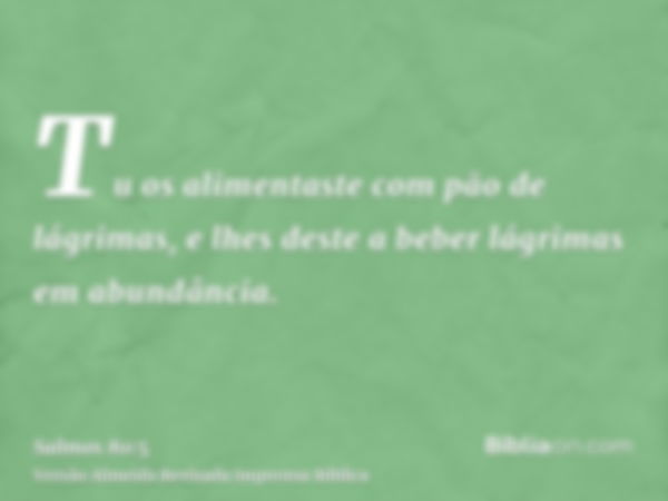 Tu os alimentaste com pão de lágrimas, e lhes deste a beber lágrimas em abundância.