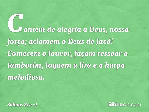 Cantem de alegria a Deus, nossa força;
aclamem o Deus de Jacó! Comecem o louvor, façam ressoar o tamborim,
toquem a lira e a harpa melodiosa. -- Salmo 81:1-2