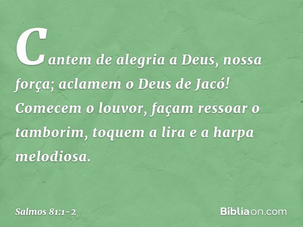 Cantem de alegria a Deus, nossa força;
aclamem o Deus de Jacó! Comecem o louvor, façam ressoar o tamborim,
toquem a lira e a harpa melodiosa. -- Salmo 81:1-2