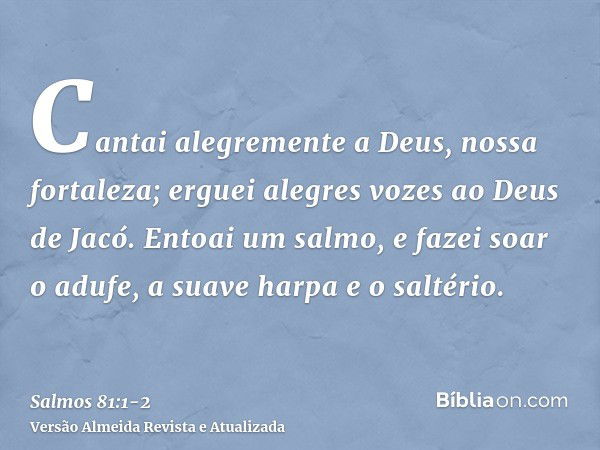 Cantai alegremente a Deus, nossa fortaleza; erguei alegres vozes ao Deus de Jacó.Entoai um salmo, e fazei soar o adufe, a suave harpa e o saltério.