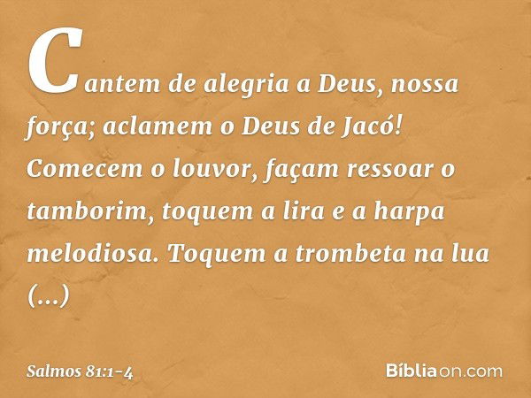 Cantem de alegria a Deus, nossa força;
aclamem o Deus de Jacó! Comecem o louvor, façam ressoar o tamborim,
toquem a lira e a harpa melodiosa. Toquem a trombeta 