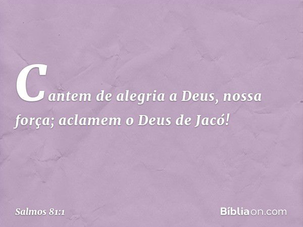 Cantem de alegria a Deus, nossa força;
aclamem o Deus de Jacó! -- Salmo 81:1