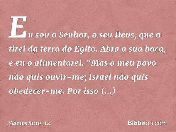 Eu sou o Senhor, o seu Deus,
que o tirei da terra do Egito.
Abra a sua boca, e eu o alimentarei. "Mas o meu povo não quis ouvir-me;
Israel não quis obedecer-me.