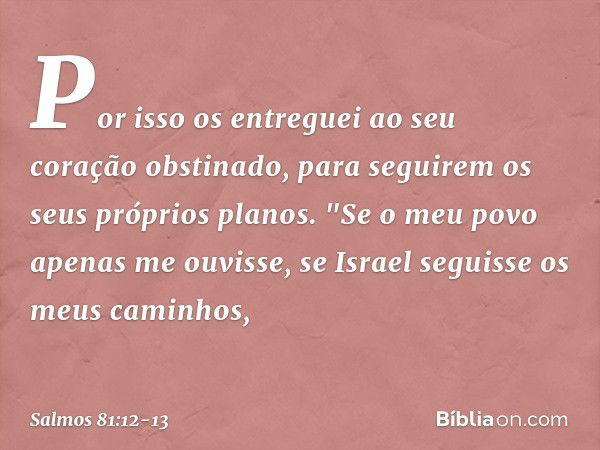 Por isso os entreguei
ao seu coração obstinado,
para seguirem os seus próprios planos. "Se o meu povo apenas me ouvisse,
se Israel seguisse os meus caminhos, --