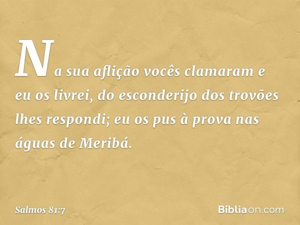 Na sua aflição vocês clamaram e eu os livrei,
do esconderijo dos trovões lhes respondi;
eu os pus à prova nas águas de Meribá. -- Salmo 81:7