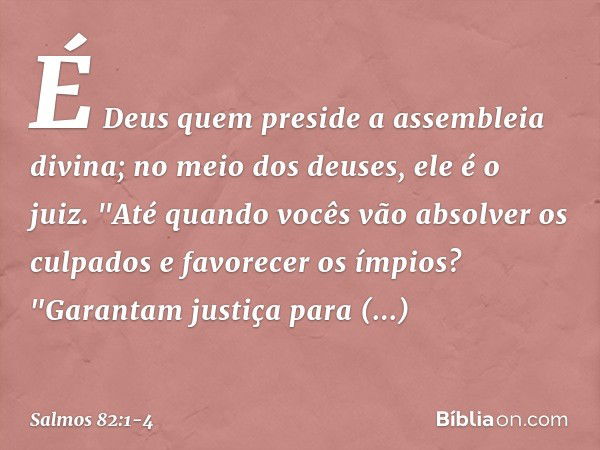 É Deus quem preside a assembleia divina;
no meio dos deuses, ele é o juiz. "Até quando vocês vão absolver os culpados
e favorecer os ímpios? &quot;Garantam just