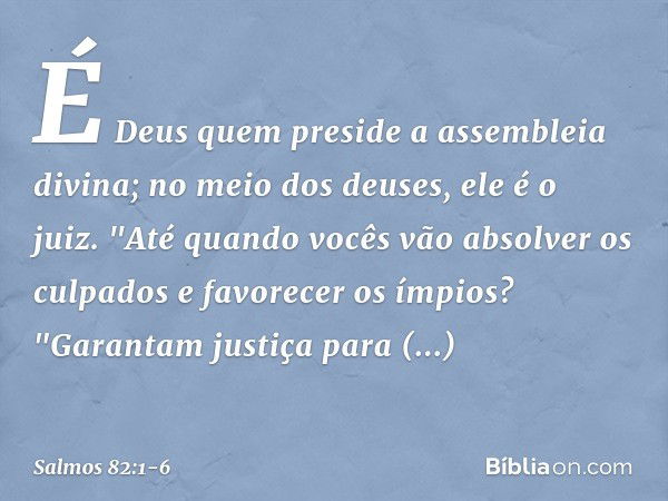 É Deus quem preside a assembleia divina;
no meio dos deuses, ele é o juiz. "Até quando vocês vão absolver os culpados
e favorecer os ímpios? &quot;Garantam just