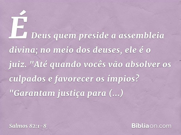 É Deus quem preside a assembleia divina;
no meio dos deuses, ele é o juiz. "Até quando vocês vão absolver os culpados
e favorecer os ímpios? &quot;Garantam just