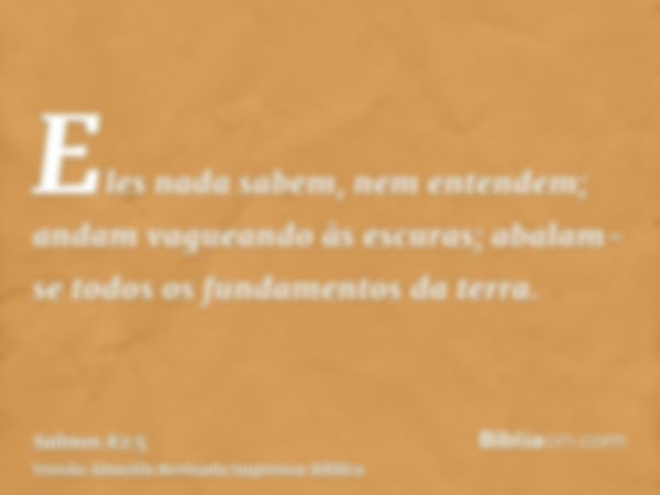 Eles nada sabem, nem entendem; andam vagueando às escuras; abalam-se todos os fundamentos da terra.