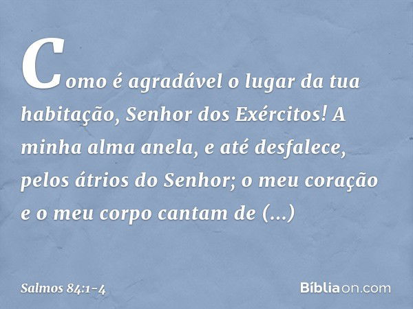 Como é agradável o lugar da tua habitação,
Senhor dos Exércitos! A minha alma anela, e até desfalece,
pelos átrios do Senhor;
o meu coração e o meu corpo
cantam