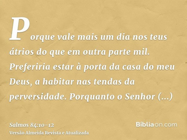 Porque vale mais um dia nos teus átrios do que em outra parte mil. Preferiria estar à porta da casa do meu Deus, a habitar nas tendas da perversidade.Porquanto 