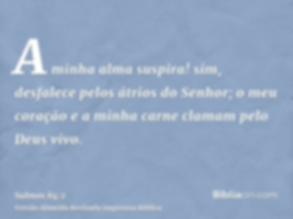 A minha alma suspira! sim, desfalece pelos átrios do Senhor; o meu coração e a minha carne clamam pelo Deus vivo.